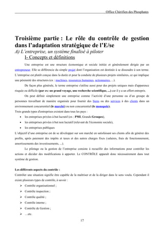 Office Chérifien des Phosphates




Troisième partie : Le rôle du contrôle de gestion
dans l’adaptation stratégique de l’E/se
A) L’entreprise, un système finalisé à piloter
     I- Concepts et définitions
        Une entreprise est une structure économique et sociale initiée et généralement dirigée par un
entrepreneur. Elle se différencie du simple projet dont l’organisation est destinée à se dissoudre à son terme.
L’entreprise est plutôt conçue dans la durée et pour la conduite de plusieurs projets similaires, ce qui implique
une pérennité des structures (ex : machines, ressources humaines, actionnaires, ...).
        De façon plus générale, le terme entreprise s'utilise aussi pour des projets uniques mais d'apparence
risquée ou difficile (par ex: un grand voyage, une recherche scientifique, ...) car il y a un effort entrepris.
        On peut définir simplement une entreprise comme l’activité d’une personne ou d’un groupe de
personnes travaillant de manière organisée pour fournir des biens ou des services à des clients dans un
environnement concurrentiel (le marché) ou non concurrentiel (le monopole).
Trois grands types d'entreprises existent dans tous les pays :
    •   les entreprises privées à but lucratif (ex : PMI, Grands Groupes),
    •   les entreprises privées à but non lucratif (relevant de l'économie sociale),
    •   les entreprises publiques
L’objectif d’une entreprise est de se développer sur son marché en satisfaisant ses clients afin de générer des
profits, après paiement des impôts et taxes et des autres charges fixes (salaires, frais de fonctionnement,
amortissements des investissements, ...).
        Le pilotage ou la gestion de l’entreprise consiste à recueillir des informations pour contrôler les
actions et décider des modifications à apporter. Le CONTRÔLE apparaît donc nécessairement dans tout
système de gestion.


Les différents aspects du contrôle :
Contrôler une situation signifie être capable de la maîtriser et de la diriger dans le sens voulu. Cependant il
existe plusieurs types de contrôle, à savoir :
     Contrôle organisationnel ;
     Contrôle inspection ;
     Contrôle qualité ;
     Contrôle interne ;
     Contrôle de Gestion ;
     …etc.

                                                       17
 