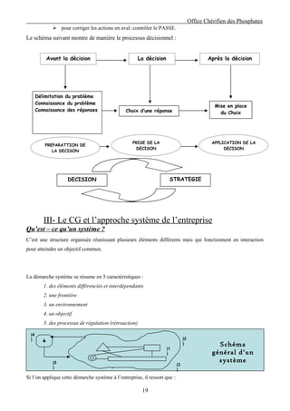 Office Chérifien des Phosphates
               pour corriger les actions en aval: contrôler le PASSE.
Le schéma suivant montre de manière le processus décisionnel :


           Avant la décision                             La décision                          Après la décision




       Délimitation du problème
       Connaissance du problème
                                                                                                 Mise en place
       Connaissance des réponses                Choix d’une réponse                                du Choix




                                                   PRISE DE LA                                  APPLICATION DE LA
          PREPARATTION DE
                                                     DECISON                                         DECISON
             LA DECISON




                     DECISION                                           STRATEGIE




          III- Le CG et l’approche système de l’entreprise
Qu’est – ce qu’un système ?
C’est une structure organisée réunissant plusieurs éléments différents mais qui fonctionnent en interaction
pour atteindre un objectif commun.




La démarche système se résume en 5 caractéristiques :
          1. des éléments différenciés et interdépendants
          2. une frontière
          3. un environnement
          4. un objectif
          5. des processus de régulation (rétroaction)

  (4
  )                                                                              (2
                                                                                 )                Schéma
                                                                       (1
                                                                       )                        général d’un
              (5                                                                                  système
                                                                            (3
              )                                                             )
Si l’on applique cette démarche système à l’entreprise, il ressort que :

                                                          19
 