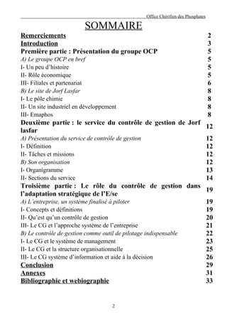 Office Chérifien des Phosphates

                          SOMMAIRE
Remerciements                                                                2
Introduction                                                                 3
Première partie : Présentation du groupe OCP                                 5
A) Le groupe OCP en bref                                                     5
I- Un peu d’histoire                                                         5
II- Rôle économique                                                          5
III- Filiales et partenariat                                                 6
B) Le site de Jorf Lasfar                                                    8
I- Le pôle chimie                                                            8
II- Un site industriel en développement                                      8
III- Emaphos                                                                 8
Deuxième partie : le service du contrôle de gestion de Jorf
                                                                12
lasfar
A) Présentation du service de contrôle de gestion               12
I- Définition                                                   12
II- Tâches et missions                                          12
B) Son organisation                                             12
I- Organigramme                                                 13
II- Sections du service                                         14
Troisième partie : Le rôle du contrôle de gestion dans
                                                                19
l’adaptation stratégique de l’E/se
A) L’entreprise, un système finalisé à piloter                  19
I- Concepts et définitions                                      19
II- Qu’est qu’un contrôle de gestion                            20
III- Le CG et l’approche système de l’entreprise                21
B) Le contrôle de gestion comme outil de pilotage indispensable 22
I- Le CG et le système de management                            23
II- Le CG et la structure organisationnelle                     25
III- Le CG système d’information et aide à la décision          26
Conclusion                                                      29
Annexes                                                         31
Bibliographie et webiographie                                   33


                                     2
 