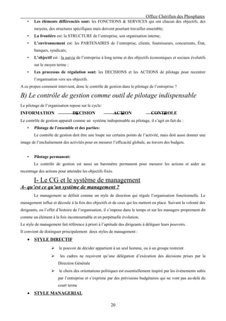 Office Chérifien des Phosphates
    •   Les éléments différenciés sont: les FONCTIONS & SERVICES qui ont chacun des objectifs, des
        moyens, des structures spécifiques mais doivent pourtant travailler ensemble;
    •   La frontière est: la STRUCTURE de l’entreprise, son organisation interne;
    •   L’environnement est: les PARTENAIRES de l’entreprise, clients, fournisseurs, concurrents, État,
        banques, syndicats;
    •   L’objectif est : la survie de l’entreprise à long terme et des objectifs économiques et sociaux évolutifs
        sur le moyen terme ;
    •   Les processus de régulation sont: les DECISIONS et les ACTIONS de pilotage pour recentrer
        l’organisation vers ses objectifs.
A ce propos comment intervient, donc le contrôle de gestion dans le pilotage de l’entreprise ?

B) Le contrôle de gestion comme outil de pilotage indispensable
Le pilotage de l’organisation repose sur le cycle:
INFORMATION                     DECISION                     ACTION            CONTROLE
Le contrôle de gestion apparaît comme un système indispensable au pilotage, il s’agit en fait du :
    •   Pilotage de l’ensemble et des parties:
        Le contrôle de gestion doit être une loupe sur certains points de l’activité, mais doit aussi donner une
image de l’enchaînement des activités pour en mesurer l’efficacité globale, au travers des budgets.


    •   Pilotage permanent:
        Le contrôle de gestion est aussi un baromètre permanent pour mesurer les actions et aider au
recentrage des actions pour atteindre les objectifs fixés.

        I- Le CG et le système de management
A- qu’est ce qu’un système de management ?
        Le management se définit comme un style de direction qui régule l’organisation fonctionnelle. Le
management influe et découle à la fois des objectifs et de ceux qui les mettent en place. Suivant la volonté des
dirigeants, ou l’effet d’histoire de l’organisation, il s’impose dans le temps et sur les managers proprement dit
comme un élément à la fois incontournable et en perpétuelle évolution.
Le style de management fait référence à priori à l’aptitude des dirigeants à déléguer leurs pouvoirs.
Il convient de distinguer principalement deux styles de management :
    •   STYLE DIRECTIF
                       le pouvoir de décider appartient à un seul homme, ou à un groupe restreint
                       les cadres ne reçoivent qu’une délégation d’exécution des décisions prises par la
                       Direction Générale
                       le choix des orientations politiques est essentiellement inspiré par les événements subis
                       par l’entreprise et s’exprime par des prévisions budgétaires qui ne vont pas au-delà du
                       court terme
    •   STYLE MANAGERIAL

                                                        20
 