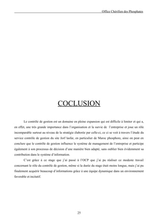Office Chérifien des Phosphates




                                  COCLUSION

        Le contrôle de gestion est un domaine en pleine expansion qui est difficile à limiter et qui a,
en effet, une très grande importance dans l’organisation et la survie de l’entreprise et joue un rôle
incomparable surtout au niveau de la stratégie élaborée par celle-ci, ce ci se voit à travers l’étude du
service contrôle de gestion du site Jorf lasfar, en particulier de Maroc phosphore, ainsi on peut en
conclure que le contrôle de gestion influence le système de management de l’entreprise et participe
également à son processus de décision d’une manière bien adapté, sans oublier bien évidemment sa
contribution dans le système d’information.
        C’est grâce à ce stage que j’ai passé à l’OCP que j’ai pu réaliser ce modeste travail
concernant le rôle du contrôle de gestion, même si la durée du stage était moins longue, mais j’ai pu
finalement acquérir beaucoup d’informations grâce à une équipe dynamique dans un environnement
favorable et incitatif.




                                                  25
 