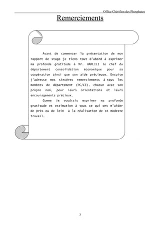 Office Chérifien des Phosphates

                      Remerciements



         Avant    de       commencer    la    présentation          de   mon
rapport de stage je tiens tout d’abord à exprimer
ma   profonde     gratitude       à     Mr.   HAMLILI     le    chef      du
département        consolidation             économique        pour       sa
coopération ainsi que son aide précieuse. Ensuite
j’adresse       mes    sincères       remerciements       à tous         les
membres    de     département         (PC/CE),    chacun       avec      son
propre     nom,       pour     leurs     orientations          et    leurs
encouragements précieux.
         Comme        je     voudrais       exprimer    ma      profonde
gratitude et estimation à tous ce qui ont m’aider
de près ou de loin             à la réalisation de ce modeste
travail.




                                        3
 