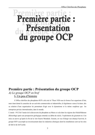 Office Chérifien des Phosphates




Première partie : Présentation du groupe OCP
A) Le groupe OCP en bref
    I- Un peu d’histoire
        L’Office chérifien des phosphates OCP a été crée le 7Âout 1920 sous la forme d’un organisme d’état,
mais étant donné le caractère de ses activités commerciales et industrielles, le législateur a tenu à le doter, dès
sa création d’une organisation lui permettant d’agir avec le dynamisme et la même souplesse que les
entreprises privées internationales, dans le monde.
L’année 1912 fut l’année de la découverte du phosphate au Maroc et cela dans les régions des OuledAbdoune
(Khouribga) après une prospection géologique entamée au début du siècle, l’exploitation du gisement ne s’est
mise en œuvre qu’après la fin de la 1ère Guerre Mondiale. Ensuite, en vue d’élargir son champ d’activité, le
groupe OCP a accompli un investissement dans les industries chimiques dont les installations sont sur les sites
de Safi et de Jorf Lasfar.

                                                        5
 