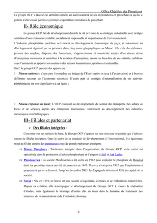 Office Chérifien des Phosphates
Le groupe OCP a réalisé ces dernières années un accroissement de ses exploitations en phosphate ce qui lui a
permis d’être classé parmi les premiers exportateurs mondiaux de phosphate.

        II- Rôle économique
        Le groupe OCP fait du développement durable la clé de voûte de sa stratégie industrielle avec la triple
ambition d’une croissance rentable, socialement responsable et respectueuse de l’environnement.
L’industrie phosphatière contribue activement au développement économique du pays, et notamment au
développement régional par sa présence dans cinq zones géographiques au Maroc. Elle crée des richesses,
procure des emplois, dispense des formations, s’approvisionne et sous-traite auprès d’un réseau dense
d’entreprises nationales et contribue à la création d’entreprises, œuvre au bien-être de ses salariés, collabore
avec l’université et apporte son soutien à des actions humanitaires, sportives et culturelles.
Bref, le groupe OCP procure des apports au :
   Niveau national : d’une part il contribue au budget de l’Etat (impôts et taxe à l’exportation) et à booster
différents secteurs de l’économie nationale. D’autre part sa stratégie d’externalisation de ses activités
périphériques est très significative à cet égard ;




   Niveau régional ou local : L’OCP concourt au développement du secteur des transports. Ses achats de
biens et de services auprès des entreprises marocaines, contribuent au développement des industries
mécaniques et métallurgiques.

        III- Filiales et partenariat
              Des filiales intégrées :
        Concentré sur ses métiers de base, le Groupe OCP s’appuie sur une structure organisée qui s’articule
autour de filiales intégrées. Dans le cadre de sa stratégie de développement à l’international, il a également
noué au fil des années des partenariats avec de grands opérateurs étrangers.
    ⇒ Maroc Phosphore : Totalement intégrée dans l’organisation du Groupe OCP, cette entité est
        spécialisée dans la production d’acide phosphorique et d’engrais à Safi et Jorf Lasfar.
    ⇒ Phosboucraâ : La société Phosboucraâ a été créée en 1962 pour exploiter le phosphate de Boucraâ
        dont les premières traces ont été découvertes en 1947. Mais ce n’est qu’en 1972 que l’exploitation à
        proprement parler a démarré. Jusqu’en décembre 2003, les Espagnols détenaient 35% du capital de la
        société.
    ⇒ Smesi : Née en 1959, la Smesi est une société d’ingénierie, d’études et de réalisations industrielles.
        Depuis sa création, elle accompagne le développement du Groupe OCP à travers la réalisation
        d’études, mais également le montage d’unités clés en main dans le domaine du traitement des
        minerais, de la manutention et de l’industrie chimique.




                                                        6
 