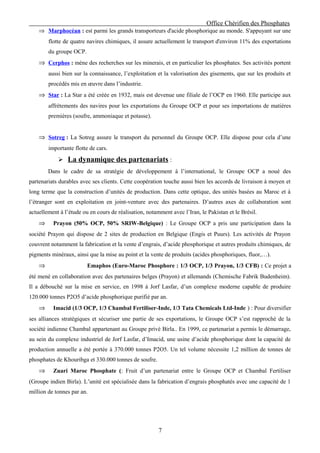 Office Chérifien des Phosphates
    ⇒ Marphocéan : est parmi les grands transporteurs d'acide phosphorique au monde. S'appuyant sur une
        flotte de quatre navires chimiques, il assure actuellement le transport d'environ 11% des exportations
        du groupe OCP.
    ⇒ Cerphos : mène des recherches sur les minerais, et en particulier les phosphates. Ses activités portent
        aussi bien sur la connaissance, l’exploitation et la valorisation des gisements, que sur les produits et
        procédés mis en œuvre dans l’industrie.
    ⇒ Star : La Star a été créée en 1932, mais est devenue une filiale de l’OCP en 1960. Elle participe aux
        affrètements des navires pour les exportations du Groupe OCP et pour ses importations de matières
        premières (soufre, ammoniaque et potasse).


    ⇒ Sotreg : La Sotreg assure le transport du personnel du Groupe OCP. Elle dispose pour cela d’une
        importante flotte de cars.
             La dynamique des partenariats :
        Dans le cadre de sa stratégie de développement à l’international, le Groupe OCP a noué des
partenariats durables avec ses clients. Cette coopération touche aussi bien les accords de livraison à moyen et
long terme que la construction d’unités de production. Dans cette optique, des unités basées au Maroc et à
l’étranger sont en exploitation en joint-venture avec des partenaires. D’autres axes de collaboration sont
actuellement à l’étude ou en cours de réalisation, notamment avec l’Iran, le Pakistan et le Brésil.
    ⇒     Prayon (50% OCP, 50% SRIW-Belgique) : Le Groupe OCP a pris une participation dans la
société Prayon qui dispose de 2 sites de production en Belgique (Engis et Puurs). Les activités de Prayon
couvrent notamment la fabrication et la vente d’engrais, d’acide phosphorique et autres produits chimiques, de
pigments minéraux, ainsi que la mise au point et la vente de produits (acides phosphoriques, fluor,…).
    ⇒                    Emaphos (Euro-Maroc Phosphore : 1/3 OCP, 1/3 Prayon, 1/3 CFB) : Ce projet a
été mené en collaboration avec des partenaires belges (Prayon) et allemands (Chemische Fabrik Budenheim).
Il a débouché sur la mise en service, en 1998 à Jorf Lasfar, d’un complexe moderne capable de produire
120.000 tonnes P2O5 d’acide phosphorique purifié par an.
    ⇒     Imacid (1/3 OCP, 1/3 Chambal Fertiliser-Inde, 1/3 Tata Chemicals Ltd-Inde ) : Pour diversifier
ses alliances stratégiques et sécuriser une partie de ses exportations, le Groupe OCP s’est rapproché de la
société indienne Chambal appartenant au Groupe privé Birla.. En 1999, ce partenariat a permis le démarrage,
au sein du complexe industriel de Jorf Lasfar, d’Imacid, une usine d’acide phosphorique dont la capacité de
production annuelle a été portée à 370.000 tonnes P2O5. Un tel volume nécessite 1,2 million de tonnes de
phosphates de Khouribga et 330.000 tonnes de soufre.
    ⇒     Zuari Maroc Phosphate (: Fruit d’un partenariat entre le Groupe OCP et Chambal Fertiliser
(Groupe indien Birla). L’unité est spécialisée dans la fabrication d’engrais phosphatés avec une capacité de 1
million de tonnes par an.




                                                        7
 