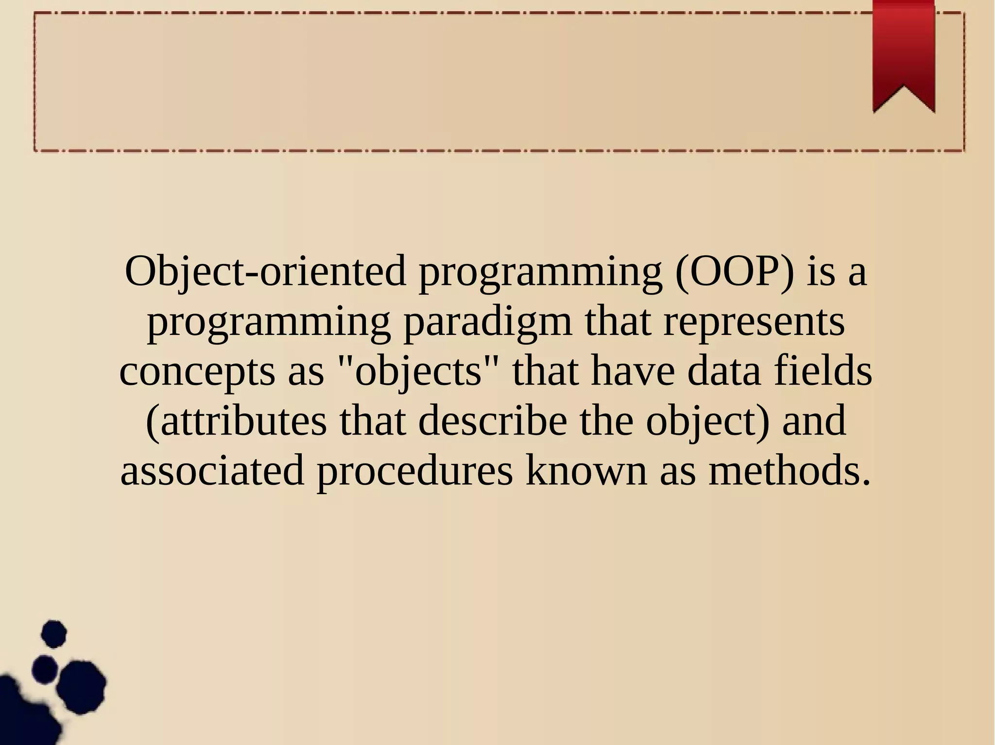 Object-oriented programming (OOP) is a
programming paradigm that represents
concepts as "objects" that have data fields
(attributes that describe the object) and
associated procedures known as methods.