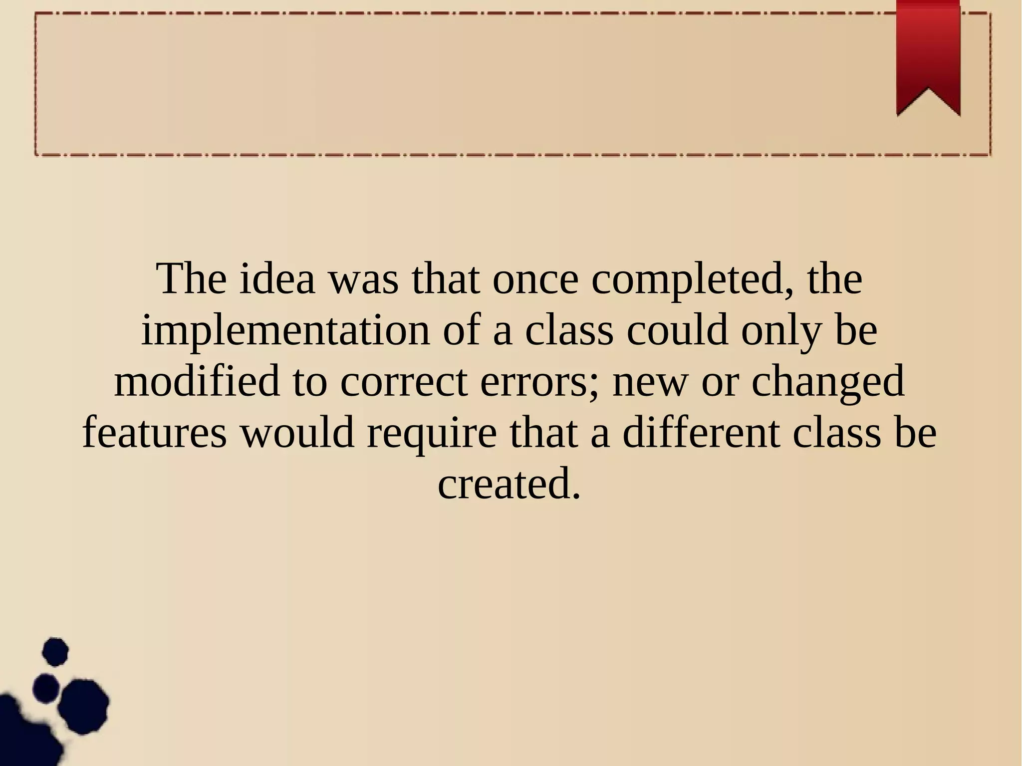 The idea was that once completed, the
implementation of a class could only be
modified to correct errors; new or changed
features would require that a different class be
created.