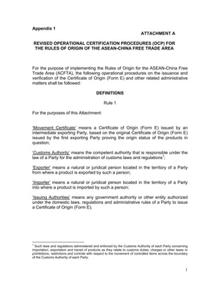 1
Appendix 1
ATTACHMENT A
REVISED OPERATIONAL CERTIFICATION PROCEDURES (OCP) FOR
THE RULES OF ORIGIN OF THE ASEAN-CHINA FREE TRADE AREA
For the purpose of implementing the Rules of Origin for the ASEAN-China Free
Trade Area (ACFTA), the following operational procedures on the issuance and
verification of the Certificate of Origin (Form E) and other related administrative
matters shall be followed:
DEFINITIONS
Rule 1
For the purposes of this Attachment:
‘Movement Certificate’ means a Certificate of Origin (Form E) issued by an
intermediate exporting Party, based on the original Certificate of Origin (Form E)
issued by the first exporting Party proving the origin status of the products in
question;
‘Customs Authority’ means the competent authority that is responsible under the
law of a Party for the administration of customs laws and regulations1
;
‘Exporter’ means a natural or juridical person located in the territory of a Party
from where a product is exported by such a person;
‘Importer’ means a natural or juridical person located in the territory of a Party
into where a product is imported by such a person;
‘Issuing Authorities’ means any government authority or other entity authorized
under the domestic laws, regulations and administrative rules of a Party to issue
a Certificate of Origin (Form E).
1
Such laws and regulations administered and enforced by the Customs Authority of each Party concerning
importation, exportation and transit of products as they relate to customs duties, charges or other taxes or
prohibitions, restrictions and controls with respect to the movement of controlled items across the boundary
of the Customs Authority of each Party.
 