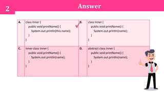 Answer2
A. class Inner {
public void printName() {
System.out.println(this.name);
}
}
B. class Inner {
public void printName() {
System.out.println(name);
}
}
C. inner class Inner {
public void printName() {
System.out.println(name);
}
}
D. abstract class Inner {
public void printName() {
System.out.println(name);
}
}
 