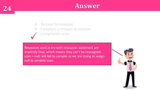 24 Answer
A. Normal Termination
B. Exception is thrown at runtime
C. Compilation error
Resources used in try-with-resources statement are
implicitly final, which means they can't be reassigned.
scan = null; will fail to compile as we are trying to assign
null to variable scan.
 
