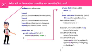 package com.udayan.ocp;
import
java.util.concurrent.ExecutionException;
import
java.util.concurrent.ExecutorService;
import java.util.concurrent.Executors;
import java.util.concurrent.Future;
public class Test {
private static void print() {
System.out.println("PRINT");
}
25
What will be the result of compiling and executing Test class?
private static Integer get() {
return 10;
}
public static void main(String [] args)
throws InterruptedException,
ExecutionException {
ExecutorService es =
Executors.newFixedThreadPool(10);
Future<?> future1 =
es.submit(Test::print);
Future<?> future2 =
es.submit(Test::get);
System.out.println(future1.get());
System.out.println(future2.get());
es.shutdown();
}
}
 