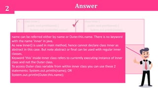 Answer2
A. class Inner {
public void printName() {
System.out.println(this.name);
}
}
B. class Inner {
public void printName() {
System.out.println(name);
}
}
C. inner class Inner {
public void printName() {
System.out.println(name);
}
}
D. abstract class Inner {
public void printName() {
System.out.println(name);
}
}
name can be referred either by name or Outer.this.name. There is no keyword
with the name 'inner' in java.
As new Inner() is used in main method, hence cannot declare class Inner as
abstract in this case. But note abstract or final can be used with regular inner
classes.
Keyword 'this' inside Inner class refers to currently executing instance of Inner
class and not the Outer class.
To access Outer class variable from within inner class you can use these 2
statements: System.out.println(name); OR
System.out.println(Outer.this.name);
 