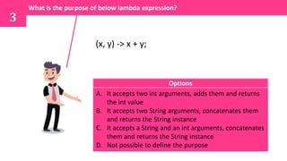 (x, y) -> x + y;
What is the purpose of below lambda expression?
3
A. It accepts two int arguments, adds them and returns
the int value
B. It accepts two String arguments, concatenates them
and returns the String instance
C. It accepts a String and an int arguments, concatenates
them and returns the String instance
D. Not possible to define the purpose
Options
 