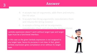 Answer3
A. It accepts two int arguments, adds them and returns
the int value
B. It accepts two String arguments, concatenates them
and returns the String instance
C. It accepts a String and an int arguments,
concatenates them and returns the String instance
D. Not possible to define the purposeLambda expression doesn't work without target type and target
type must be a functional interface.
In this case as the given lambda expression is not assigned to
any target type, hence its purpose is not clear. In fact, given
lambda expression gives compilation error without its target
type.
 
