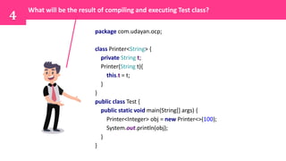 package com.udayan.ocp;
class Printer<String> {
private String t;
Printer(String t){
this.t = t;
}
}
public class Test {
public static void main(String[] args) {
Printer<Integer> obj = new Printer<>(100);
System.out.println(obj);
}
}
What will be the result of compiling and executing Test class?
4
 