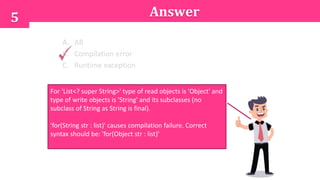 5 Answer
A. AB
B. Compilation error
C. Runtime exception
For 'List<? super String>' type of read objects is 'Object' and
type of write objects is 'String' and its subclasses (no
subclass of String as String is final).
'for(String str : list)' causes compilation failure. Correct
syntax should be: 'for(Object str : list)'
 