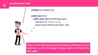 Consider given code
6
package com.udayan.ocp;
public class Test {
public static void main(String[] args) {
Operation o1 = (x, y) -> x + y;
System.out.println(o1.operate(5, 10));
}
}
Which of the following functional interface definitions can be
used here, so that the output of above code is: 15? Select ALL
that apply.
 