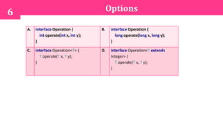 Options6
A. interface Operation {
int operate(int x, int y);
}
B. interface Operation {
long operate(long x, long y);
}
C. interface Operation<T> {
T operate(T x, T y);
}
D. interface Operation<T extends
Integer> {
T operate(T x, T y);
}
 
