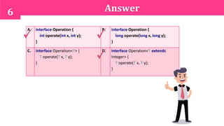 6 Answer
A. interface Operation {
int operate(int x, int y);
}
B. interface Operation {
long operate(long x, long y);
}
C. interface Operation<T> {
T operate(T x, T y);
}
D. interface Operation<T extends
Integer> {
T operate(T x, T y);
}
 