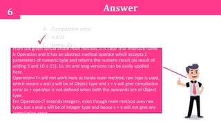 A. Compilation error
B. null:0
C. James:25
D. An exception is thrown at runtime
6
From the given syntax inside main method, it is clear that interface name
is Operation and it has an abstract method operate which accepts 2
parameters of numeric type and returns the numeric result (as result of
adding 5 and 10 is 15). So, int and long versions can be easily applied
here.
Operation<T> will not work here as inside main method, raw type is used,
which means x and y will be of Object type and x + y will give compilation
error as + operator is not defined when both the operands are of Object
type.
For Operation<T extends Integer>, even though main method uses raw
type, but x and y will be of Integer type and hence x + y will not give any
compilation error.
Answer
 