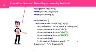 7
What will be the result of compiling and executing Test class?
package com.udayan.ocp;
import java.util.ArrayDeque;
import java.util.Deque;
public class Test {
public static void main(String[] args) {
Deque<Boolean> deque = new ArrayDeque<>();
deque.push(new Boolean("abc"));
deque.push(new Boolean("tRuE"));
deque.push(new Boolean("FALSE"));
deque.push(true);
System.out.println(deque.pop() + ":" +
deque.peek() + ":" + deque.size());
}
}
 