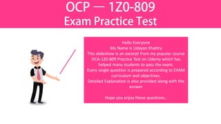 OCP – 1Z0-809
Exam Practice Test
Hello Everyone
My Name is Udayan Khattry
This slideshow is an excerpt from my popular course
OCA-1Z0-809 Practice Test on Udemy which has
helped many students to pass the exam.
Every single question is prepared according to EXAM
curriculum and objectives.
Detailed Explanation is also provided along with the
answer
Hope you enjoy these questions..
 