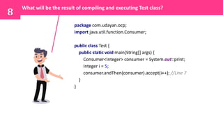 package com.udayan.ocp;
import java.util.function.Consumer;
public class Test {
public static void main(String[] args) {
Consumer<Integer> consumer = System.out::print;
Integer i = 5;
consumer.andThen(consumer).accept(i++); //Line 7
}
}
8
What will be the result of compiling and executing Test class?
 