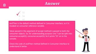 8 Answer
A. 55
B. 56
C. 66
D. Compilation errorandThen is the default method defined in Consumer interface, so it is
invoked on consumer reference variable.
Value passed in the argument of accept method is passed to both the
consumer objects. So, for understanding purpose Line 7 can be split into:
consumer.accept(5); consumer.accept(5); So it prints '55' on to the
console.
Check the code of andThen method defined in Consumer interface to
understand it better.
 