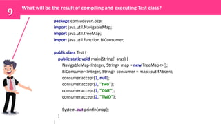 9
What will be the result of compiling and executing Test class?
package com.udayan.ocp;
import java.util.NavigableMap;
import java.util.TreeMap;
import java.util.function.BiConsumer;
public class Test {
public static void main(String[] args) {
NavigableMap<Integer, String> map = new TreeMap<>();
BiConsumer<Integer, String> consumer = map::putIfAbsent;
consumer.accept(1, null);
consumer.accept(2, "two");
consumer.accept(1, "ONE");
consumer.accept(2, "TWO");
System.out.println(map);
}
}
 