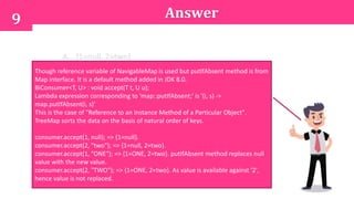 9 Answer
A. {1=null, 2=two}
B. {1=ONE, 2=TWO}
C. {1=ONE, 2=two}
D. {1=null, 2=two}
E. {1=null, 2=TWO}
Though reference variable of NavigableMap is used but putIfAbsent method is from
Map interface. It is a default method added in JDK 8.0.
BiConsumer<T, U> : void accept(T t, U u);
Lambda expression corresponding to 'map::putIfAbsent;' is '(i, s) ->
map.putIfAbsent(i, s)'
This is the case of "Reference to an Instance Method of a Particular Object".
TreeMap sorts the data on the basis of natural order of keys.
consumer.accept(1, null); => {1=null}.
consumer.accept(2, "two"); => {1=null, 2=two}.
consumer.accept(1, "ONE"); => {1=ONE, 2=two}. putIfAbsent method replaces null
value with the new value.
consumer.accept(2, "TWO"); => {1=ONE, 2=two}. As value is available against '2',
hence value is not replaced.
 