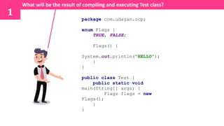 package com.udayan.ocp;
enum Flags {
TRUE, FALSE;
Flags() {
System.out.println("HELLO");
}
}
public class Test {
public static void
main(String[] args) {
Flags flags = new
Flags();
}
}
What will be the result of compiling and executing Test class?
1
 