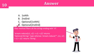 10 Answer
A. 1st4th
B. 2nd3rd
C. Optional[1st4th]
D. Optional[2nd3rd]
filter method filters all the strings ending with "d".
'stream.reduce((s1, s2) -> s1 + s2)' returns
'Optional<String>' type whereas 'stream.reduce("", (s1, s2) -
> s1 + s2)' returns 'String'.
 