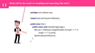 11
package com.udayan.ocp;
import java.util.stream.IntStream;
public class Test {
public static void main(String[] args) {
int sum = IntStream.rangeClosed(1,3).map(i -> i * i)
.map(i -> i * i).sum();
System.out.println(sum);
}
}
What will be the result of compiling and executing Test class?
 