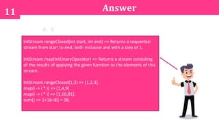 11 Answer
A. 6
B. 14
C. 98
D. None of the above options
IntStream.rangeClosed(int start, int end) => Returns a sequential
stream from start to end, both inclusive and with a step of 1.
IntStream.map(IntUnaryOperator) => Returns a stream consisting
of the results of applying the given function to the elements of this
stream.
IntStream.rangeClosed(1,3) => [1,2,3].
map(i -> i * i) => [1,4,9].
map(i -> i * i) => [1,16,81].
sum() => 1+16+81 = 98.
 