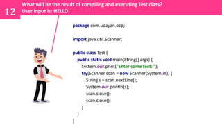 12
package com.udayan.ocp;
import java.util.Scanner;
public class Test {
public static void main(String[] args) {
System.out.print("Enter some text: ");
try(Scanner scan = new Scanner(System.in)) {
String s = scan.nextLine();
System.out.println(s);
scan.close();
scan.close();
}
}
}
What will be the result of compiling and executing Test class?
User input is: HELLO
 