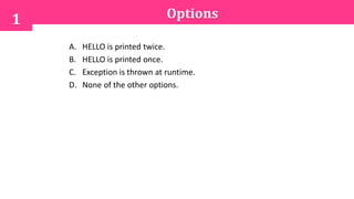 Options
A. HELLO is printed twice.
B. HELLO is printed once.
C. Exception is thrown at runtime.
D. None of the other options.
1
 
