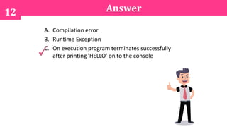 12 Answer
A. Compilation error
B. Runtime Exception
C. On execution program terminates successfully
after printing 'HELLO' on to the console
 