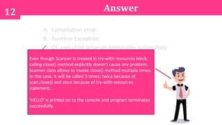 12 Answer
A. Compilation error
B. Runtime Exception
C. On execution program terminates successfully
after printing 'HELLO' on to the console
Even though Scanner is created in try-with-resources block,
calling close() method explicitly doesn't cause any problem.
Scanner class allows to invoke close() method multiple times.
In this case, it will be called 3 times: twice because of
scan.close() and once because of try-with-resources
statement.
'HELLO' is printed on to the console and program terminates
successfully.
 