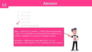 12
A. 11-11-12
B. 01-11-11
C. 01-11-12
D. 11-11-11
E. Runtime exception
date --> {2012-01-11}, period --> {P2M}, date.minus(period) --
> {2011-11-11} [subtract 2 months period from {2012-01-11},
month is changed to 11 and year is changed to 2011].
formatter -> {MM-dd-yy}, when date {2011-11-11} is
formatter in this format 11-11-11 is printed on to the console.
Answer
 