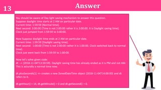 13 Answer
A. 12:0:0
B. 13:0:0
C. 14:0:0
You should be aware of Day light saving mechanism to answer this question.
Suppose daylight time starts at 2 AM on particular date.
Current time: 1:59:59 [Normal time].
Next second: 3:00:00 [Time is not 2:00:00 rather it is 3:00:00. It is Daylight saving time].
Clock just jumped from 1:59:59 to 3:00:00.
Now Suppose daylight time ends at 2 AM on particular date.
Current time: 1:59:59 [Daylight saving time].
Next second: 1:00:00 [Time is not 2:00:00 rather it is 1:00:00. Clock switched back to normal
time].
Clock just went back from 1:59:59 to 1:00:00.
Now let's solve given code:
dt --> {2018-11-04T13:59:59}. Daylight saving time has already ended as it is PM and not AM.
This is acturally a normal time now.
dt.plusSeconds(1) => creates a new ZonedDateTime object {2018-11-04T14:00:00} and dt
refers to it.
dt.getHour() = 14, dt.getMinute() = 0 and dt.getSecond() = 0.
 
