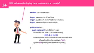 14
package com.udayan.ocp;
import java.time.LocalDateTime;
import java.time.format.DateTimeFormatter;
import java.time.format.FormatStyle;
public class Test {
public static void main(String [] args) {
LocalDateTime date = LocalDateTime.of(
2019, 1, 1, 10, 10);
DateTimeFormatter formatter = DateTimeFormatter.
ofLocalizedDate(FormatStyle.FULL);
System.out.println(formatter.format(date));
}
}
Will below code display time part on to the console?
 