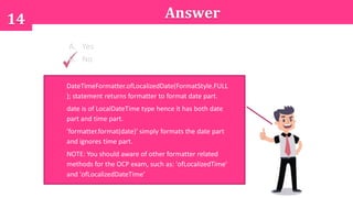 14
DateTimeFormatter.ofLocalizedDate(FormatStyle.FULL
); statement returns formatter to format date part.
date is of LocalDateTime type hence it has both date
part and time part.
'formatter.format(date)' simply formats the date part
and ignores time part.
NOTE: You should aware of other formatter related
methods for the OCP exam, such as: 'ofLocalizedTime'
and 'ofLocalizedDateTime'
Answer
A. Yes
B. No
 