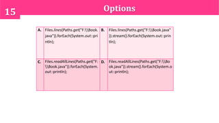 Options15
A. Files.lines(Paths.get("F:Book.
java")).forEach(System.out::pri
ntln);
B. Files.lines(Paths.get("F:Book.java"
)).stream().forEach(System.out::prin
tln);
C. Files.readAllLines(Paths.get("F:
Book.java")).forEach(System.
out::println);
D. Files.readAllLines(Paths.get("F:Bo
ok.java")).stream().forEach(System.o
ut::println);
 