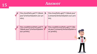 15 Answer
A. Files.lines(Paths.get("F:Book.
java")).forEach(System.out::pri
ntln);
B. Files.lines(Paths.get("F:Book.java"
)).stream().forEach(System.out::prin
tln);
C. Files.readAllLines(Paths.get("F:
Book.java")).forEach(System.
out::println);
D. Files.readAllLines(Paths.get("F:Bo
ok.java")).stream().forEach(System.o
ut::println);
 