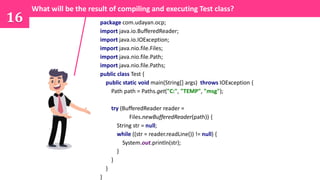 16 package com.udayan.ocp;
import java.io.BufferedReader;
import java.io.IOException;
import java.nio.file.Files;
import java.nio.file.Path;
import java.nio.file.Paths;
public class Test {
public static void main(String[] args) throws IOException {
Path path = Paths.get("C:", "TEMP", "msg");
try (BufferedReader reader =
Files.newBufferedReader(path)) {
String str = null;
while ((str = reader.readLine()) != null) {
System.out.println(str);
}
}
}
}
What will be the result of compiling and executing Test class?
 
