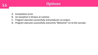 Options16
A. Compilation error.
B. An exception is thrown at runtime.
C. Program executes successfully and produces no output.
D. Program executes successfully and prints 'Welcome!' on to the console.
 