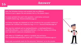 16 Answer
A. Compilation error.
B. An exception is thrown at runtime.
C. Program executes successfully and produces no output.
D. Program executes successfully and prints 'Welcome!' on to the console.
Note that Windows shortcut and symbolic links are different.
Shortcut is just a regular file and symbolic link is a File System object.
To create symbolic link used in this question, I used below command:
C:TEMP>mklink msg .ParentChildMessage.txt
And below message was displayed on to the console for the successful creation of
symbolic link 'symbolic link created for msg <<===>> .ParentChildMessage.txt'.
Files class has methods such as newInputStream(...), newOutputStream(...),
newBufferedReader(...) and newBufferedWriter(...) for files reading and writing.
Give code doesn't cause any compilation error.
path refers to 'CTEMPmsg', which is a symbolic link and hence
Files.newBufferedReader(path) works with 'C:TEMPParentChildMessage.txt'.
Given code successfully reads the file and prints 'Welcome!' on to the console.
 