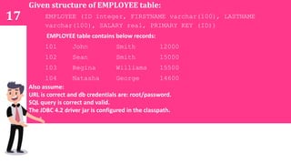 17
Given structure of EMPLOYEE table:
EMPLOYEE (ID integer, FIRSTNAME varchar(100), LASTNAME
varchar(100), SALARY real, PRIMARY KEY (ID))
EMPLOYEE table contains below records:
101 John Smith 12000
102 Sean Smith 15000
103 Regina Williams 15500
104 Natasha George 14600
Also assume:
URL is correct and db credentials are: root/password.
SQL query is correct and valid.
The JDBC 4.2 driver jar is configured in the classpath.
 