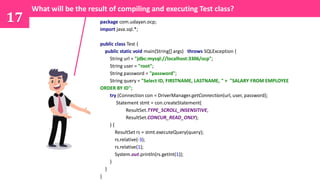 17 package com.udayan.ocp;
import java.sql.*;
public class Test {
public static void main(String[] args) throws SQLException {
String url = "jdbc:mysql://localhost:3306/ocp";
String user = "root";
String password = "password";
String query = "Select ID, FIRSTNAME, LASTNAME, " + "SALARY FROM EMPLOYEE
ORDER BY ID";
try (Connection con = DriverManager.getConnection(url, user, password);
Statement stmt = con.createStatement(
ResultSet.TYPE_SCROLL_INSENSITIVE,
ResultSet.CONCUR_READ_ONLY);
) {
ResultSet rs = stmt.executeQuery(query);
rs.relative(-3);
rs.relative(1);
System.out.println(rs.getInt(1));
}
}
}
What will be the result of compiling and executing Test class?
 