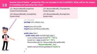 18
Assume that all below *.properties files are included in the CLASSPATH. What will be the output
of compiling and executing Test class?
//1. ResourceBundle.properties
locale=French/Canada
//2. ResourceBundle_CA.properties
locale=Canada
//3. ResourceBundle_hi.properties
locale=Hindi
//4. ResourceBundle_IN.properties
locale=India
//5. Test.java
package com.udayan.ocp;
import java.util.Locale;
import java.util.ResourceBundle;
public class Test {
public static void main(String[] args) {
Locale.setDefault(new Locale("fr", "CA"));
Locale loc = new Locale("en", "IN");
ResourceBundle rb = ResourceBundle.getBundle(
"ResourceBundle", loc);
System.out.println(rb.getObject("locale"));
}
}
 